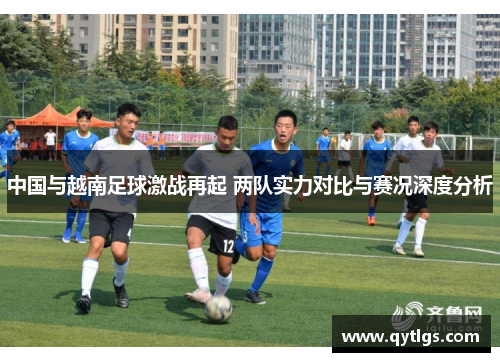 中国与越南足球激战再起 两队实力对比与赛况深度分析